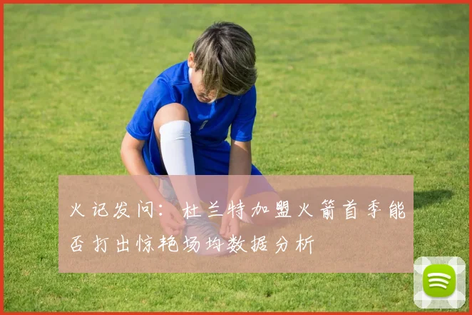 火记发问：杜兰特加盟火箭首季能否打出惊艳场均数据分析