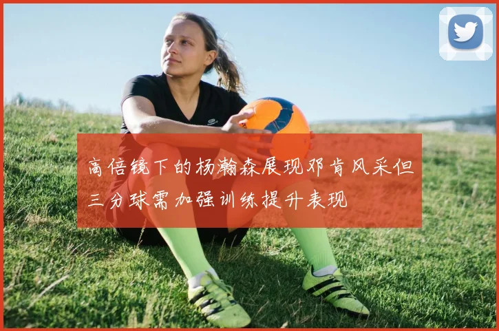 高倍镜下的杨瀚森展现邓肯风采但三分球需加强训练提升表现