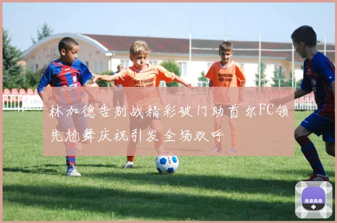 林加德告别战精彩破门助首尔FC领先尬舞庆祝引发全场欢呼