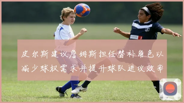 皮尔斯建议詹姆斯担任替补角色以减少球权需求并提升球队进攻效率