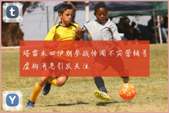 塔雷米回伊朗参战传闻不实营销号虚构消息引发关注
