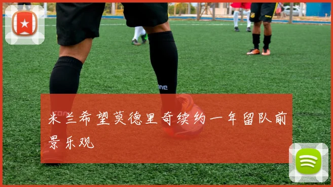 米兰希望莫德里奇续约一年留队前景乐观