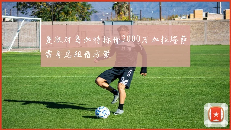 曼联对乌加特标价3000万加拉塔萨雷考虑租借方案
