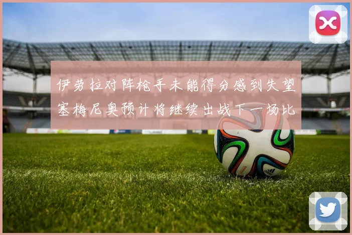 伊劳拉对阵枪手未能得分感到失望塞梅尼奥预计将继续出战下一场比赛