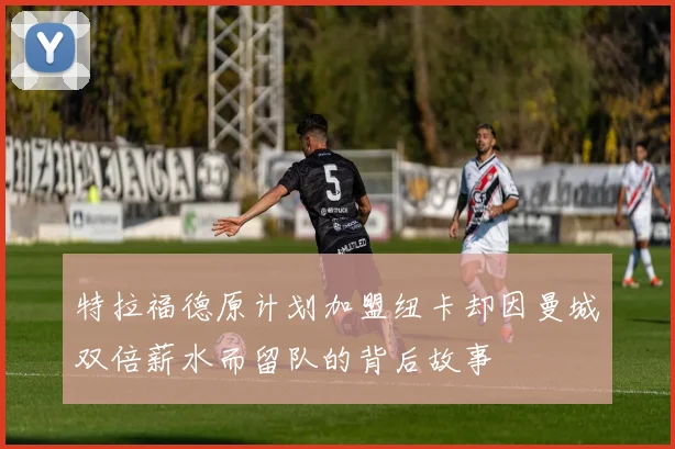 特拉福德原计划加盟纽卡却因曼城双倍薪水而留队的背后故事