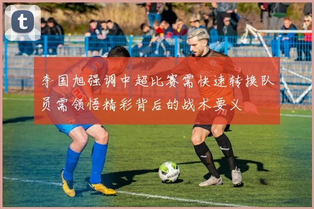 李国旭强调中超比赛需快速转换队员需领悟精彩背后的战术要义