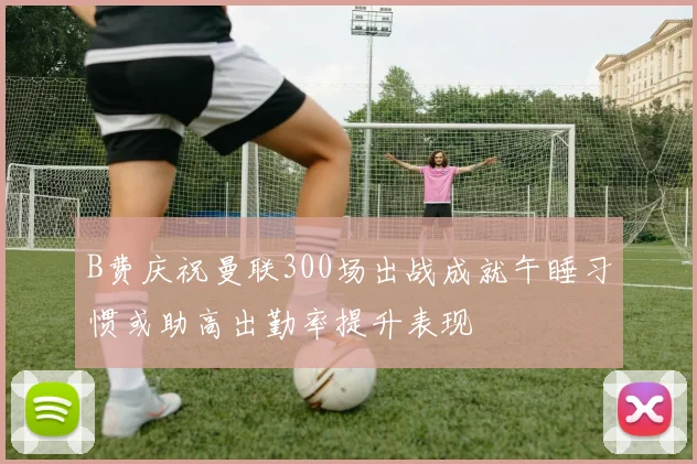 B费庆祝曼联300场出战成就午睡习惯或助高出勤率提升表现