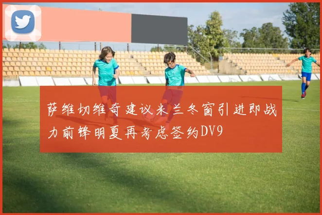 萨维切维奇建议米兰冬窗引进即战力前锋明夏再考虑签约DV9