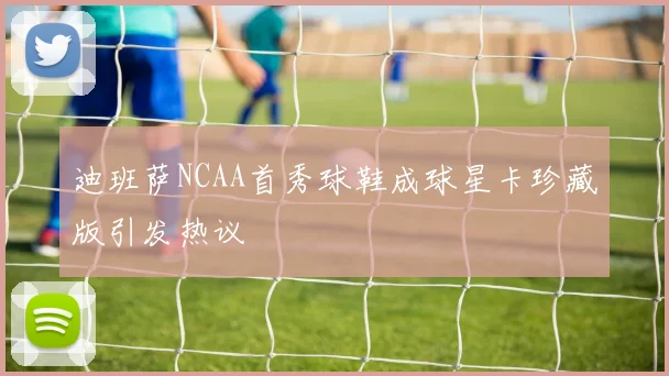 迪班萨NCAA首秀球鞋成球星卡珍藏版引发热议