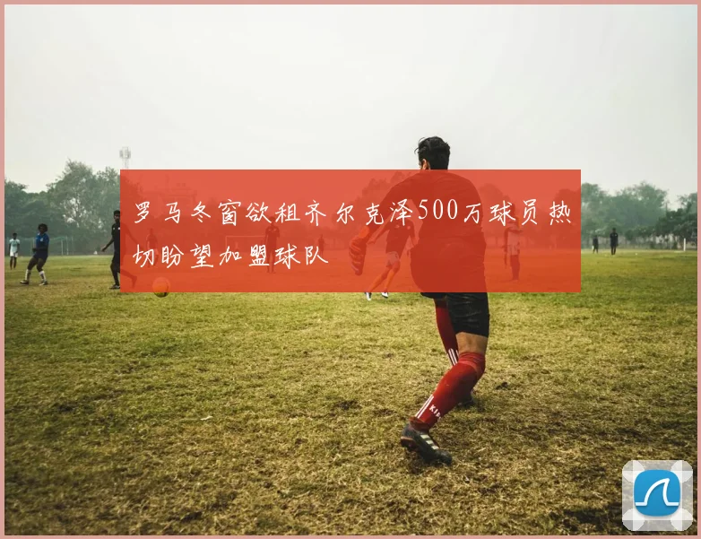 罗马冬窗欲租齐尔克泽500万球员热切盼望加盟球队