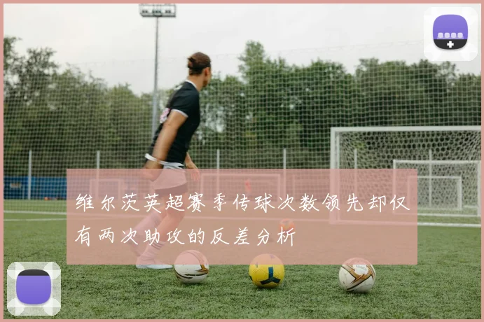 维尔茨英超赛季传球次数领先却仅有两次助攻的反差分析