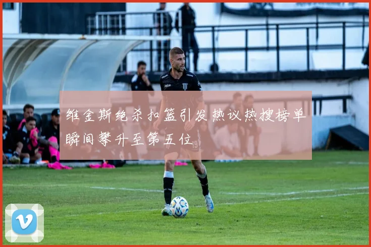 维金斯绝杀扣篮引发热议热搜榜单瞬间攀升至第五位