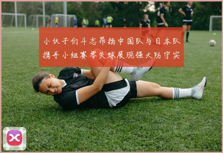 小伙子们斗志昂扬中国队与日本队携手小组赛零失球展现强大防守实力